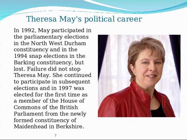 Theresa May's political career In 1992, May participated in the parliamentary elections in the North West Durham constituency and in the 1994 snap elections in the Barking constituency, but lost. Failure did not stop Theresa May. She continued to participate in subsequent elections and in 1997 was elected for the first time as a member of the House of Commons of the British Parliament from the newly formed constituency of Maidenhead in Berkshire. 7