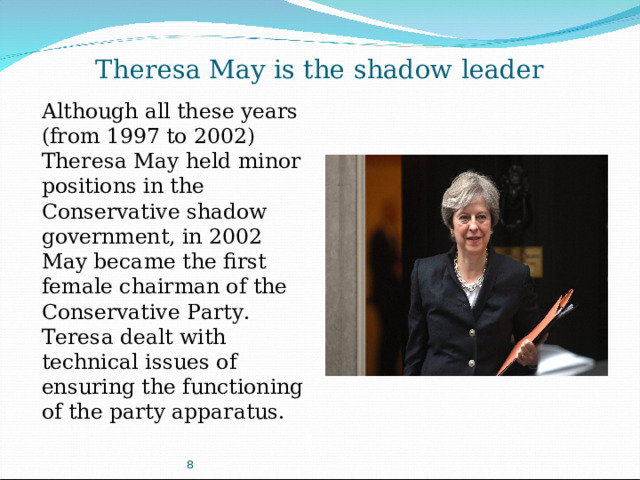 Theresa May is the shadow leader Although all these years (from 1997 to 2002) Theresa May held minor positions in the Conservative shadow government, in 2002 May became the first female chairman of the Conservative Party. Teresa dealt with technical issues of ensuring the functioning of the party apparatus. 8