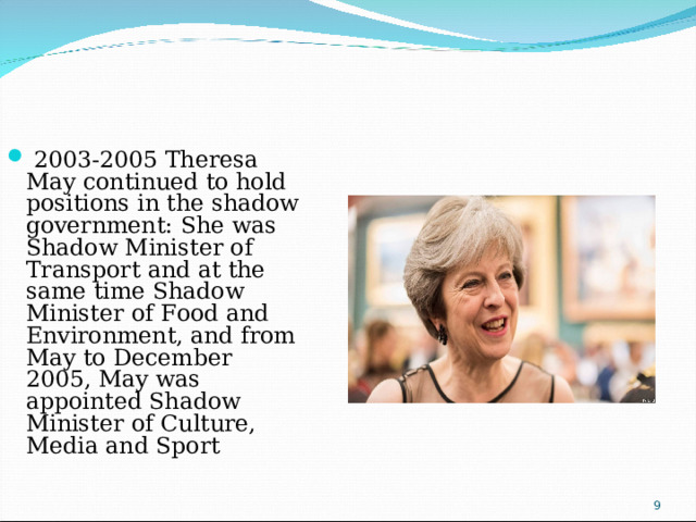 2003-2005 Theresa May continued to hold positions in the shadow government: She was Shadow Minister of Transport and at the same time Shadow Minister of Food and Environment, and from May to December 2005, May was appointed Shadow Minister of Culture, Media and Sport