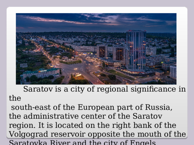 Saratov is a city of regional significance in the  south-east of the European part of Russia, the administrative center of the Saratov region.  It is located on the right bank of the Volgograd reservoir opposite the mouth of the Saratovka River and the city of Engels