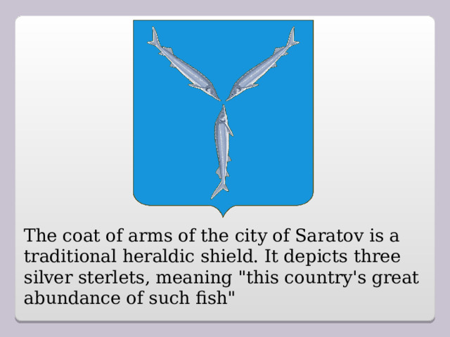 The coat of arms of the city of Saratov is a traditional heraldic shield. It depicts three silver sterlets, meaning 