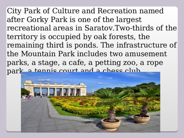 City Park of Culture and Recreation named after Gorky Park is one of the largest recreational areas in Saratov.Two-thirds of the territory is occupied by oak forests, the remaining third is ponds. The infrastructure of the Mountain Park includes two amusement parks, a stage, a cafe, a petting zoo, a rope park, a tennis court and a chess club.