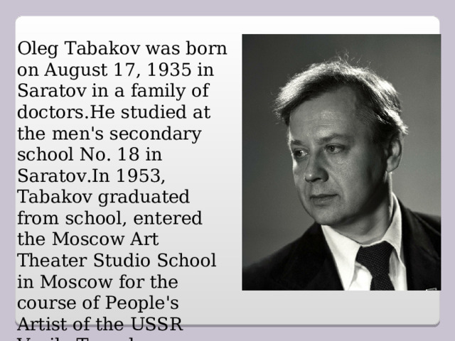 Oleg Tabakov was born on August 17, 1935 in Saratov in a family of doctors.He studied at the men's secondary school No. 18 in Saratov.In 1953, Tabakov graduated from school, entered the Moscow Art Theater Studio School in Moscow for the course of People's Artist of the USSR Vasily Toporkov.