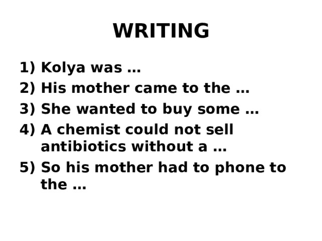 WRITING Kolya was … 2) His mother came to the … 3) She wanted to buy some … 4) A chemist could not sell antibiotics without a … 5) So his mother had to phone to the …