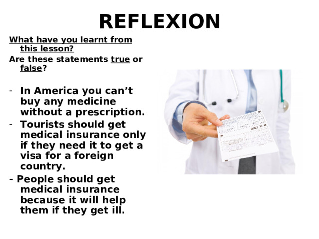 REFLEXION What have you learnt from this lesson? Are these statements true or false ?  In America you can’t buy any medicine without a prescription. Tourists should get medical insurance only if they need it to get a visa for a foreign country. - People should get medical insurance because it will help them if they get ill.