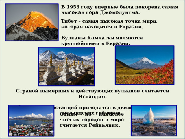 В 1953 году впервые была покорена самая высокая гора Джомолунгма. Тибет – самая высокая точка мира, которая находится в Евразии.  Вулканы Камчатки являются крупнейшими в Евразии. Страной вымерших и действующих вулканов считается Исландия.  Турбины электростанций приводятся в движение с помощью исландских гейзеров. Одним из наиболее чистых городов в мире считается Рейкьявик.