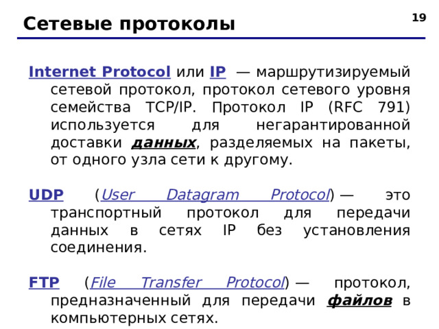 Сетевые протоколы I nternet Protocol или IP  — маршрутизируемый сетевой протокол, протокол сетевого уровня семейства TCP/IP.  Протокол IP (RFC 791) используется для негарантированной доставки данных , разделяемых на пакеты, от одного узла сети к другому. UDP ( User Datagram Protocol ) — это транспортный протокол для передачи данных в сетях IP без установления соединения. FTP ( File Transfer Protocol ) — протокол, предназначенный для передачи файлов в компьютерных сетях.