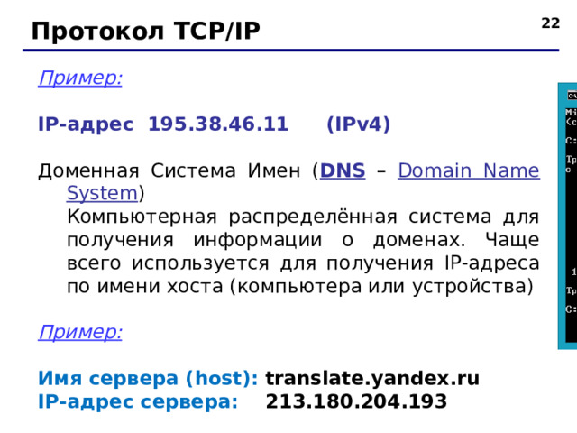 Протокол TCP/IP Пример:  IP- адрес 195.38.46.11  ( IPv4 ) Доменная Система Имен ( DNS – Domain Name System )  Компьютерная распределённая система для получения информации о доменах. Чаще всего используется для получения IP-адреса по имени хоста (компьютера или устройства) Пример: Имя сервера ( host ): translate . yandex . ru  IP- адрес сервера: 213.180.204.193