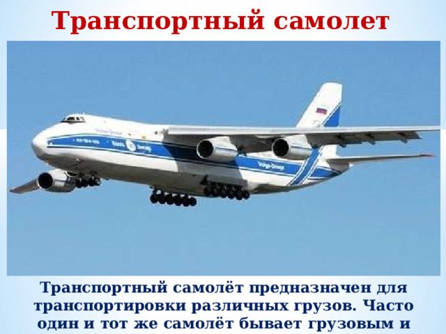 Транспортный самолет Транспортный самолёт предназначен для транспортировки различных грузов. Часто один и тот же самолёт бывает грузовым и пассажирским, изменяется только оборудование.