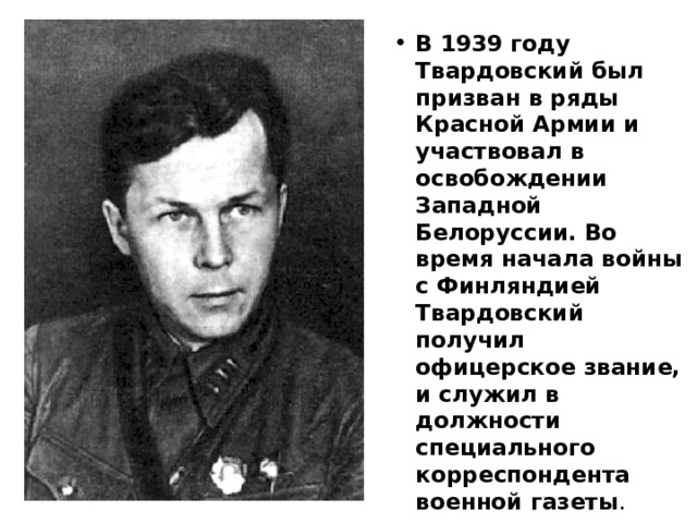 В 1939 году Твардовский был призван в ряды Красной Армии и участвовал в освобождении Западной Белоруссии. Во время начала войны с Финляндией Твардовский получил офицерское звание, и служил в должности специального корреспондента военной газеты .