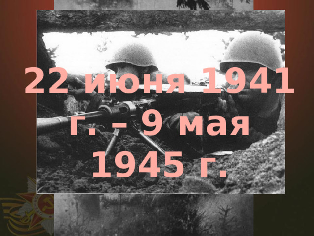 22 июня 1941 г. – 9 мая 1945 г.