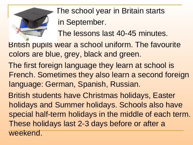 The school year in Britain starts  in September.  The lessons last 40-45 minutes.  British pupils wear a school uniform. The favourite colors are blue, grey, black and green.  The first foreign language they learn at school is French. Sometimes they also learn a second foreign language: German, Spanish, Russian.  British students have Christmas holidays, Easter holidays and Summer holidays. Schools also have special half-term holidays in the middle of each term. These holidays last 2-3 days before or after a weekend.