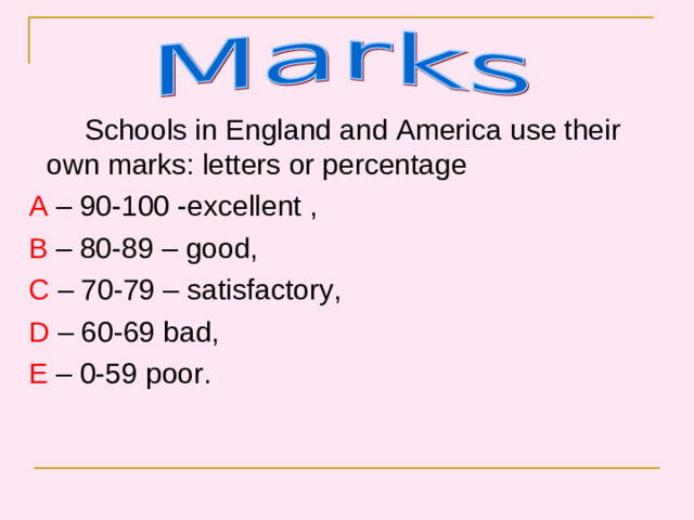 Schools in England and America use their own marks: letters or percentage  A – 90-100 -excellent ,  B – 80-89 – good,  C – 70-79 – satisfactory,  D – 60-69 bad,  E – 0-59 poor.