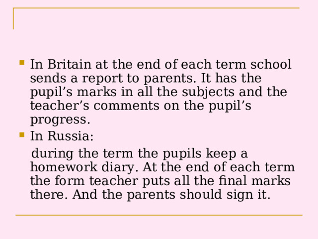 In Britain at the end of each term school sends a report to parents. It has the pupil’s marks in all the subjects and the teacher’s comments on the pupil’s progress. In Russia: