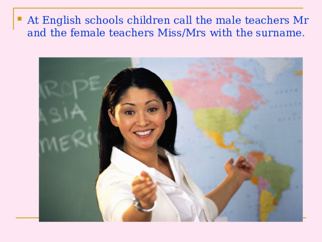 At English schools children call the male teachers Mr and the female teachers Miss/Mrs with the surname .