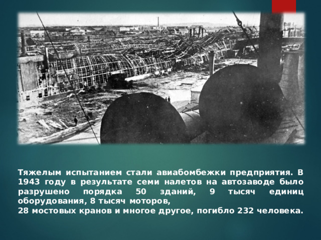 Тяжелым испытанием стали авиабомбежки предприятия. В 1943 году в результате семи налетов на автозаводе было разрушено порядка 50 зданий, 9 тысяч единиц оборудования, 8 тысяч моторов, 28 мостовых кранов и многое другое, погибло 232 человека.