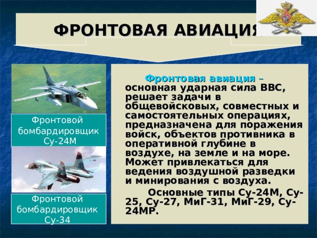 ФРОНТОВАЯ  АВИАЦИЯ    Фронтовая авиация –  основная ударная сила ВВС, решает задачи в общевойсковых, совместных и самостоятельных операциях, предназначена для поражения войск, объектов противника в оперативной глубине в воздухе, на земле и на море. Может привлекаться для ведения воздушной разведки и минирования с воздуха.  Основные типы Су-24М, Су-25, Су-27, МиГ-31, МиГ-29, Су-24МР. Фронтовой бомбардировщик  Су-24М Фронтовой бомбардировщик Су-34