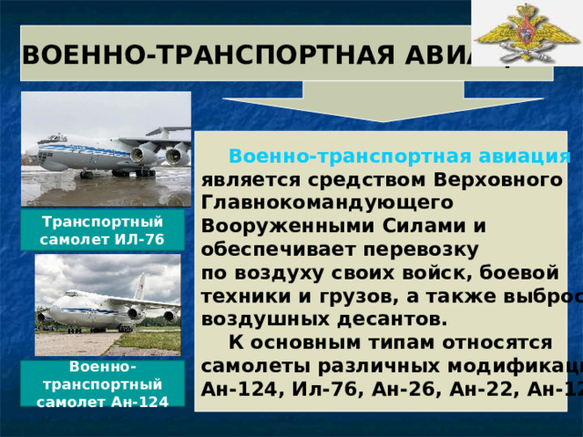 ВОЕННО-ТРАНСПОРТНАЯ АВИАЦИЯ   Военно-транспортная авиация является средством Верховного Главнокомандующего Вооруженными Силами и обеспечивает перевозку по воздуху своих войск, боевой техники и грузов, а также выброску воздушных десантов.  К основным типам относятся самолеты различных модификаций: Ан-124, Ил-76, Ан-26, Ан-22, Ан-12. Транспортный самолет ИЛ-76 Военно-транспортный самолет Ан-124