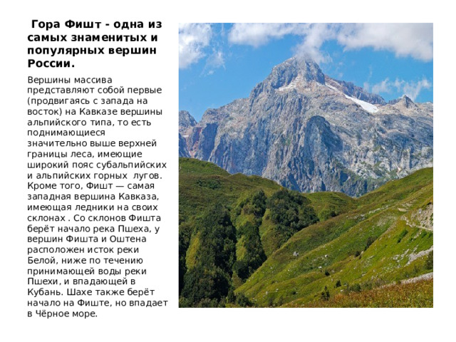 Гора Фишт - одна из самых знаменитых и популярных вершин России. Вершины массива представляют собой первые (продвигаясь с запада на восток) на Кавказе вершины альпийского типа, то есть поднимающиеся значительно выше верхней границы леса, имеющие широкий пояс субальпийских и альпийских горных лугов. Кроме того, Фишт — самая западная вершина Кавказа, имеющая ледники на своих склонах . Со склонов Фишта берёт начало река Пшеха, у вершин Фишта и Оштена расположен исток реки Белой, ниже по течению принимающей воды реки Пшехи, и впадающей в Кубань. Шахе также берёт начало на Фиште, но впадает в Чёрное море.