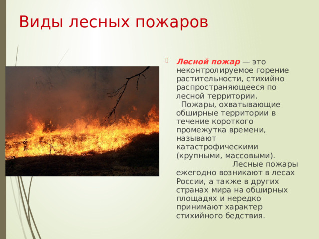 Виды лесных пожаров  Лесной пожар — это неконтролируемое горение растительности, стихийно распространяющееся по лесной территории. Пожары, охватывающие обширные территории в течение короткого промежутка времени, называют катастрофическими (крупными, массовыми). Лесные пожары ежегодно возникают в лесах России, а также в других странах мира на обширных площадях и нередко принимают характер стихийного бедствия.