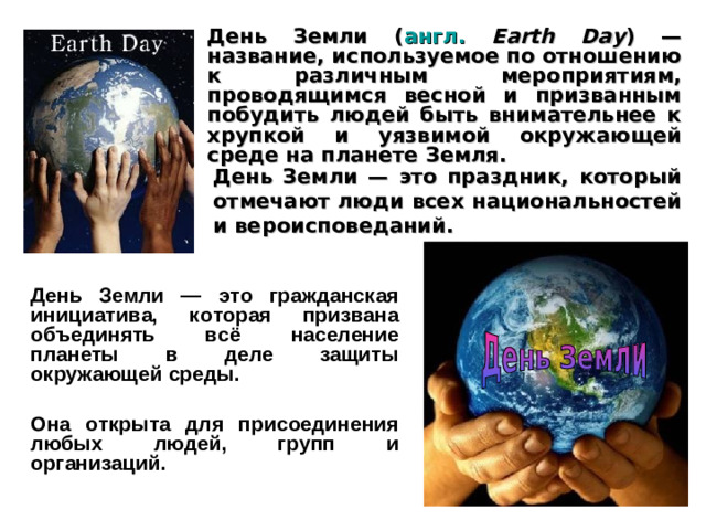 День Земли ( англ.  Earth Day ) — название, используемое по отношению к различным мероприятиям, проводящимся весной и призванным побудить людей быть внимательнее к хрупкой и уязвимой окружающей среде на планете Земля. День Земли — это праздник, который отмечают люди всех национальностей и вероисповеданий. День Земли — это гражданская инициатива, которая призвана объединять всё население планеты в деле защиты окружающей среды.  Она открыта для присоединения любых людей, групп и организаций.