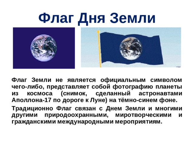 Флаг Дня Земли Флаг Земли не является официальным символом чего-либо, представляет собой фотографию планеты из космоса (снимок, сделанный астронавтами Аполлона-17 по дороге к Луне) на тёмно-синем фоне. Традиционно Флаг связан с Днем Земли и многими другими природоохранными, миротворческими и гражданскими международными мероприятиям.