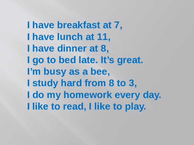 I have breakfast at 7, I have lunch at 11, I have dinner at 8, I go to bed late. It’s great. I’m busy as a bee, I study hard from 8 to 3, I do my homework every day. I like to read, I like to play.