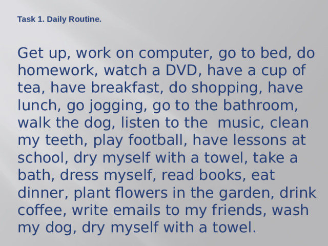 Task 1. Daily Routine.  Get up, work on computer, go to bed, do homework, watch a DVD, have a cup of tea, have breakfast, do shopping, have lunch, go jogging, go to the bathroom, walk the dog, listen to the music, clean my teeth, play football, have lessons at school, dry myself with a towel, take a bath, dress myself, read books, eat dinner, plant flowers in the garden, drink coffee, write emails to my friends, wash my dog, dry myself with a towel.