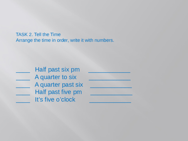 TASK 2. Tell the Time Arrange the time in order, write it with numbers. ____ Half past six pm ____________ ____ A quarter to six ____________ ____ A quarter past six ____________ ____ Half past five pm ____________ ____ It’s five o’clock ____________