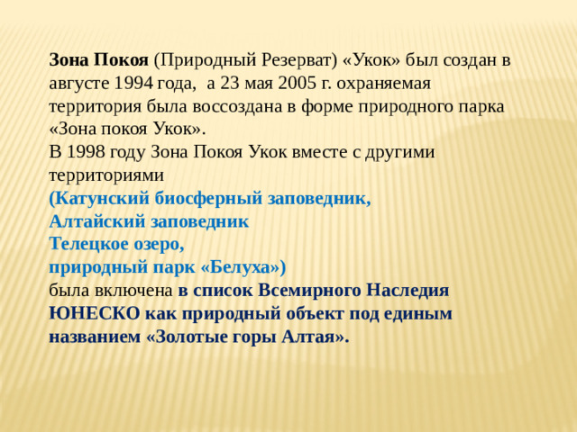 Зона Покоя (Природный Резерват) «Укок» был создан в августе 1994 года,  а 23 мая 2005 г. охраняемая территория была воссоздана в форме природного парка «Зона покоя Укок». В 1998 году Зона Покоя Укок вместе с другими территориями (Катунский биосферный заповедник, Алтайский заповедник Телецкое озеро, природный парк «Белуха»)  была включена в список Всемирного Наследия ЮНЕСКО как природный объект под единым названием «Золотые горы Алтая».