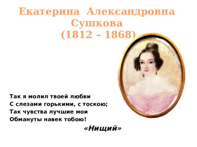 Екатерина Александровна Сушкова  (1812 – 1868) Так я молил твоей любви С слезами горькими, с тоскою; Так чувства лучшие мои Обмануты навек тобою! «Нищий»