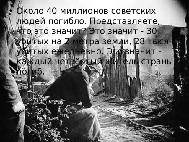 Около 40 миллионов советских людей погибло. Представляете, что это значит? Это значит - 30 убитых на 2 метра земли, 28 тысяч убитых ежедневно. Это значит - каждый четвёртый житель страны погиб.  