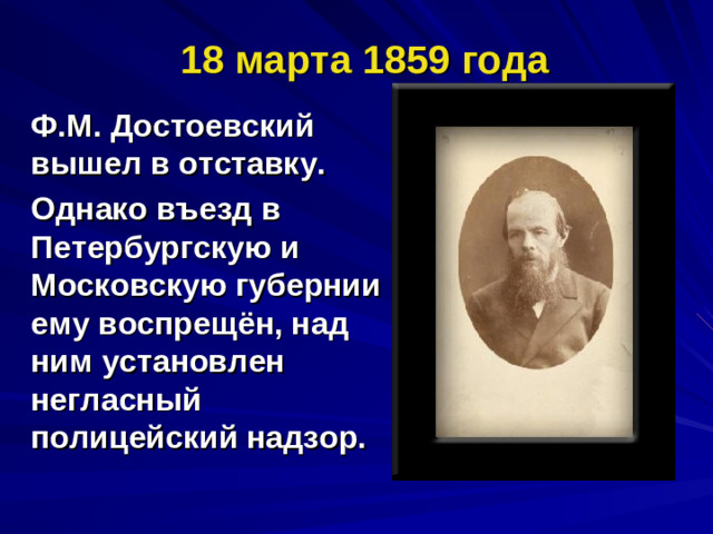 18 марта 1859 года Ф.М. Достоевский вышел в отставку. Однако въезд в Петербургскую и Московскую губернии ему воспрещён, над ним установлен негласный полицейский надзор.