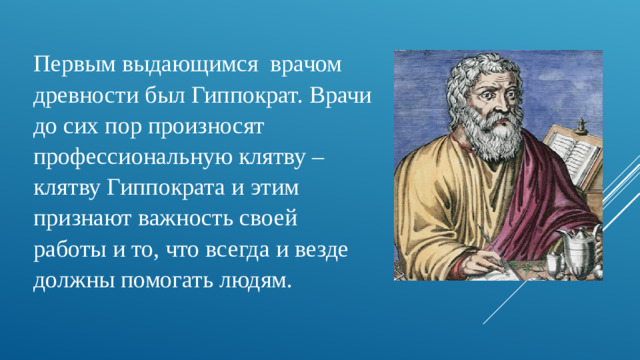 Первым выдающимся врачом древности был Гиппократ. Врачи до сих пор произносят профессиональную клятву – клятву Гиппократа и этим признают важность своей работы и то, что всегда и везде должны помогать людям.
