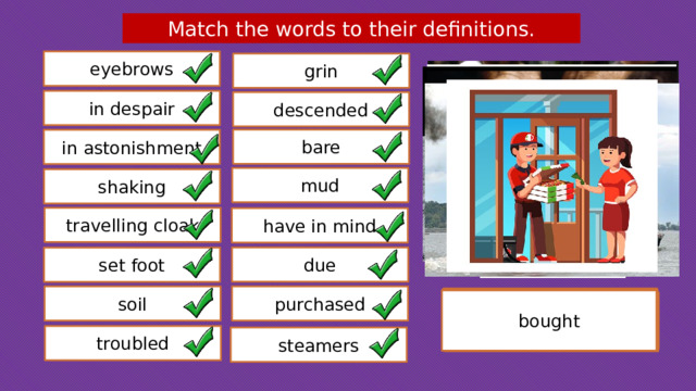 Match the words to their definitions. eyebrows grin in despair descended bare in astonishment mud shaking travelling cloak have in mind due set foot soil purchased remember expected strip of hair which grows above the eyes a warm coat worn while on a journey got/went down ships or boats powered by steam wet soil or earth  bothered/concerned bought showing little sign of hope with great surprise without any covering a broad smile ground trembling uncontrollably enter or reach a place troubled steamers
