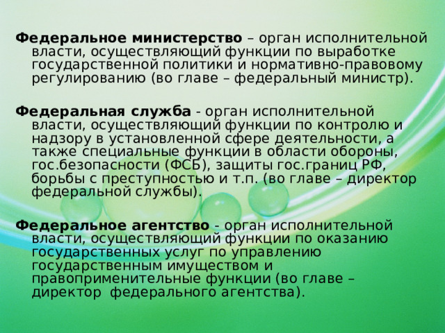 Федеральное министерство – орган исполнительной власти, осуществляющий функции по выработке государственной политики и нормативно-правовому регулированию (во главе – федеральный министр). Федеральная служба - орган исполнительной власти, осуществляющий функции по контролю и надзору в установленной сфере деятельности, а также специальные функции в области обороны, гос.безопасности (ФСБ), защиты гос.границ РФ, борьбы с преступностью и т.п. (во главе – директор федеральной службы). Федеральное агентство - орган исполнительной власти, осуществляющий функции по оказанию государственных услуг по управлению государственным имуществом и правоприменительные функции (во главе – директор федерального агентства).