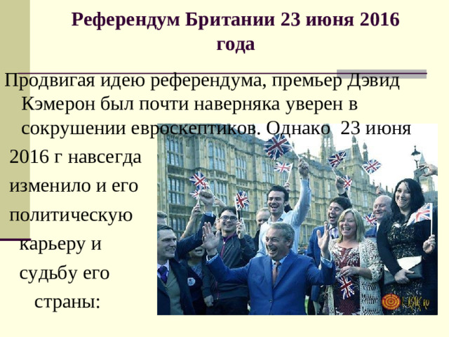 Референдум Британии 23 июня 2016 года   Продвигая идею референдума, премьер Дэвид Кэмерон был почти наверняка уверен в сокрушении евроскептиков. Однако  23 июня  2016 г навсегда  изменило и его  политическую  карьеру и  судьбу его  страны: