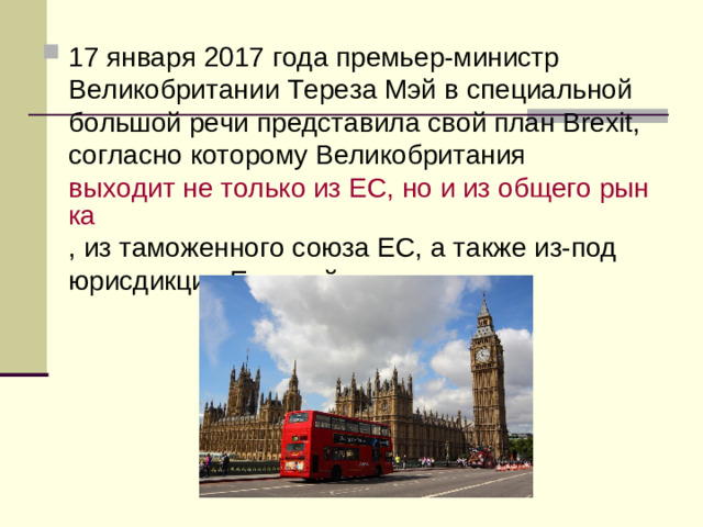 17 января 2017 года премьер-министр Великобритании Тереза Мэй в специальной большой речи представила свой план Brexit, согласно которому Великобритания  выходит не только из ЕС, но и из общего рынка , из таможенного союза ЕС, а также из-под юрисдикции Европейского суда.