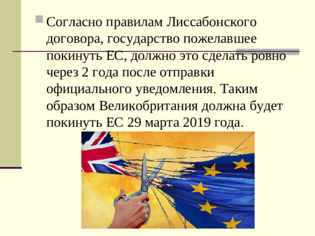 Согласно правилам Лиссабонского договора, государство пожелавшее покинуть ЕС, должно это сделать ровно через 2 года после отправки официального уведомления. Таким образом Великобритания должна будет покинуть ЕС 29 марта 2019 года