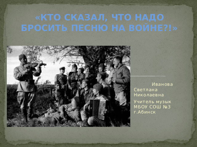 «КТО СКАЗАЛ, ЧТО НАДО БРОСИТЬ ПЕСНЮ НА ВОЙНЕ?!»       Иванова Светлана Николаевна Учитель музык МБОУ СОШ №3 г.Абинск