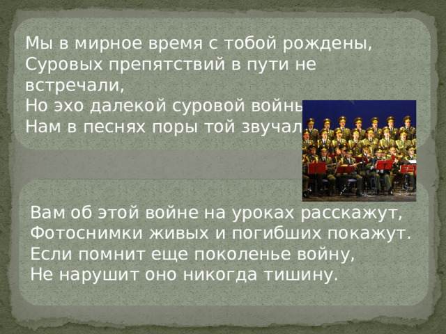 Мы в мирное время с тобой рождены, Суровых препятствий в пути не встречали, Но эхо далекой суровой войны Нам в песнях поры той звучали Вам об этой войне на уроках расскажут, Фотоснимки живых и погибших покажут. Если помнит еще поколенье войну, Не нарушит оно никогда тишину.