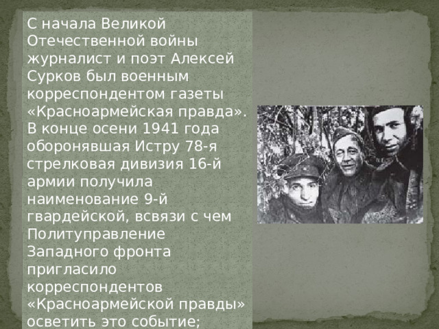 С начала Великой Отечественной войны журналист и поэт Алексей Сурков был военным корреспондентом газеты «Красноармейская правда». В конце осени 1941 года оборонявшая Истру 78-я стрелковая дивизия 16-й армии получила наименование 9-й гвардейской, всвязи с чем Политуправление Западного фронта пригласило корреспондентов «Красноармейской правды» осветить это событие; среди прочих поехал и Сурков