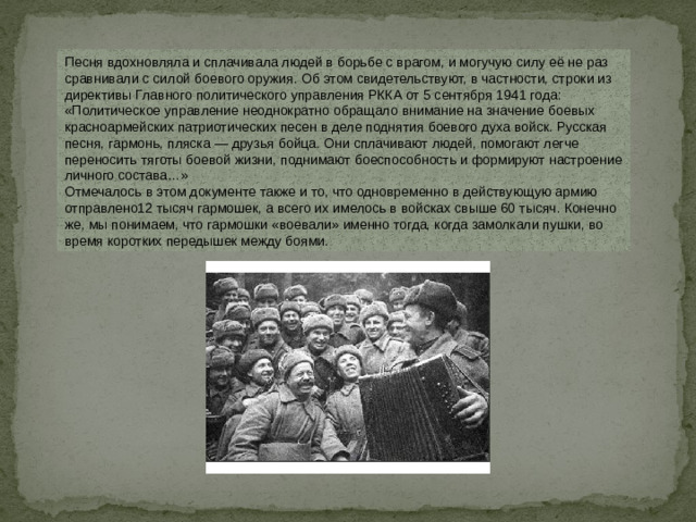 Песня вдохновляла и сплачивала людей в борьбе с врагом, и могучую силу её не раз сравнивали с силой боевого оружия. Об этом свидетельствуют, в частности, строки из директивы Главного политического управления РККА от 5 сентября 1941 года: «Политическое управление неоднократно обращало внимание на значение боевых красноармейских патриотических песен в деле поднятия боевого духа войск. Русская песня, гармонь, пляска — друзья бойца. Они сплачивают людей, помогают легче переносить тяготы боевой жизни, поднимают боеспособность и формируют настроение личного состава…»  Отмечалось в этом документе также и то, что одновременно в действующую армию отправлено12 тысяч гармошек, а всего их имелось в войсках свыше 60 тысяч. Конечно же, мы понимаем, что гармошки «воевали» именно тогда, когда замолкали пушки, во время коротких передышек между боями.