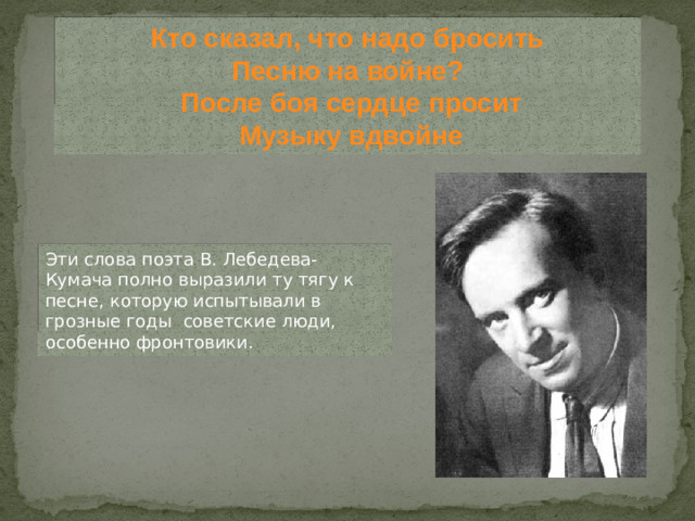 Кто сказал, что надо бросить  Песню на войне?  После боя сердце просит  Музыку вдвойне Эти слова поэта В. Лебедева-Кумача полно выразили ту тягу к песне, которую испытывали в грозные годы советские люди, особенно фронтовики.