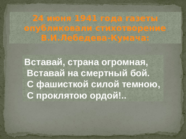 24 июня 1941 года газеты опубликовали стихотворение В.И.Лебедева-Кумача: Вставай, страна огромная,  Вставай на смертный бой.  С фашисткой силой темною,  С проклятою ордой!..