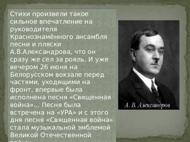 Стихи произвели такое сильное впечатление на руководителя Краснознамённого ансамбля песни и пляски А.В.Александрова, что он сразу же сел за рояль. И уже вечером 26 июня на Белорусском вокзале перед частями, уходящими на фронт, впервые была исполнена песня «Священная война»... Песня была встречена на «УРА» и с этого дня песня «Священная война» стала музыкальной эмблемой Великой Отечественной войны.