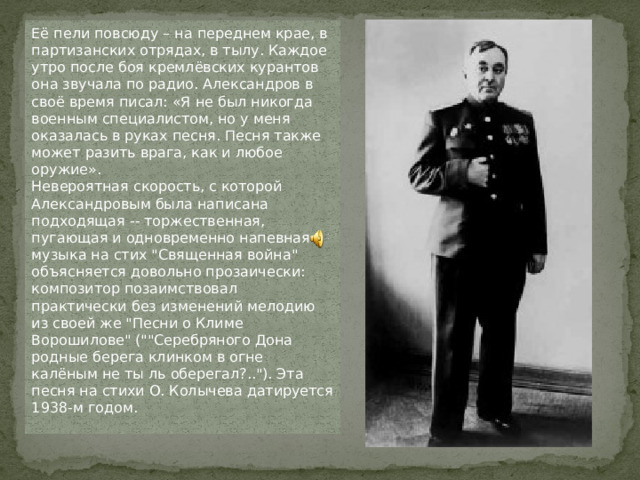 Её пели повсюду – на переднем крае, в партизанских отрядах, в тылу. Каждое утро после боя кремлёвских курантов она звучала по радио. Александров в своё время писал: «Я не был никогда военным специалистом, но у меня оказалась в руках песня. Песня также может разить врага, как и любое оружие». Невероятная скорость, с которой Александровым была написана подходящая -- торжественная, пугающая и одновременно напевная -- музыка на стих 