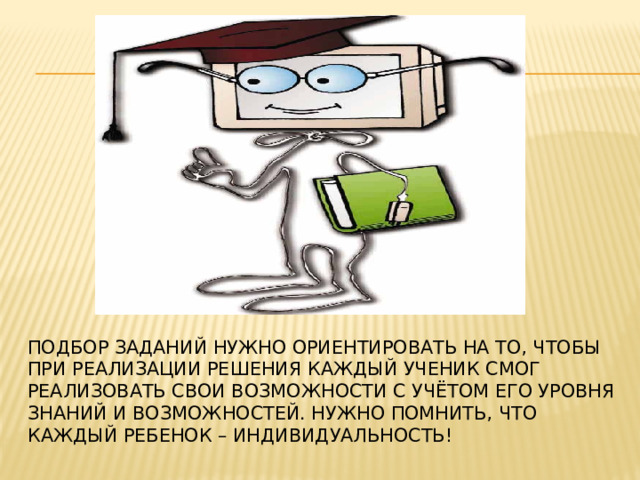 Подбор заданий нужно ориентировать на то, чтобы при реализации решения каждый ученик смог реализовать свои возможности с учётом его уровня знаний и возможностей. Нужно помнить, что каждый ребенок – индивидуальность!