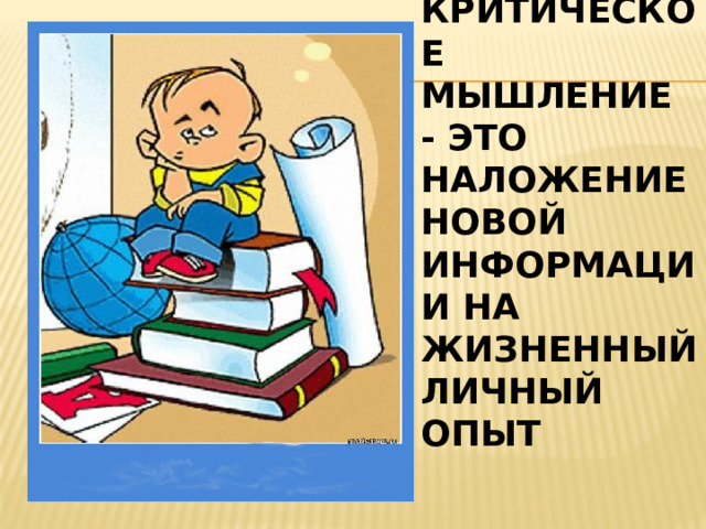 КРИТИЧЕСКОЕ МЫШЛЕНИЕ - ЭТО НАЛОЖЕНИЕ НОВОЙ ИНФОРМАЦИИ НА ЖИЗНЕННЫЙ ЛИЧНЫЙ ОПЫТ