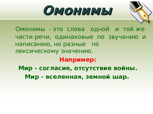 Омонимы  Омонимы - это слова одной и той же части речи, одинаковые по звучанию и написанию, но разные по лексическому значению. Например:  Мир - согласие, отсутствие войны. Мир - вселенная, земной шар.